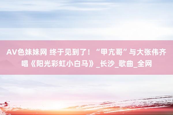 AV色妹妹网 终于见到了！“甲亢哥”与大张伟齐唱《阳光彩虹小白马》_长沙_歌曲_全网