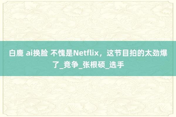 白鹿 ai换脸 不愧是Netflix，这节目拍的太劲爆了_竞争_张根硕_选手