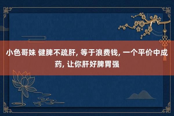 小色哥妹 健脾不疏肝， 等于浪费钱， 一个平价中成药， 让你肝好脾胃强