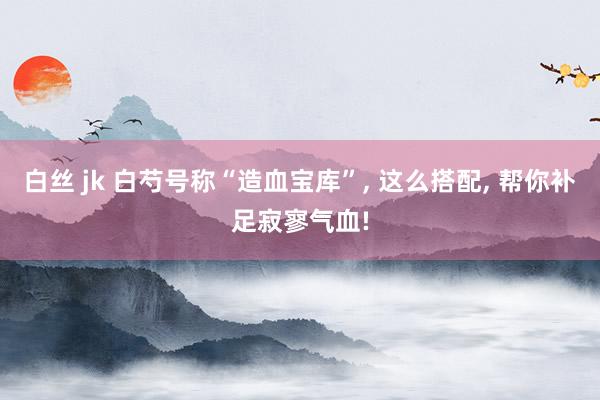 白丝 jk 白芍号称“造血宝库”， 这么搭配， 帮你补足寂寥气血!