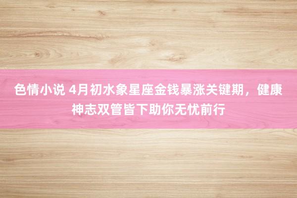 色情小说 4月初水象星座金钱暴涨关键期，健康神志双管皆下助你无忧前行