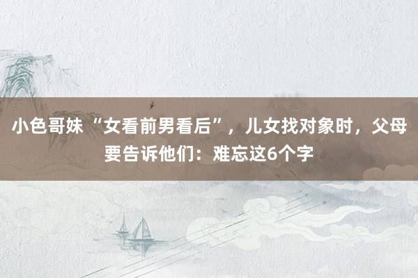 小色哥妹 “女看前男看后”，儿女找对象时，父母要告诉他们：难忘这6个字