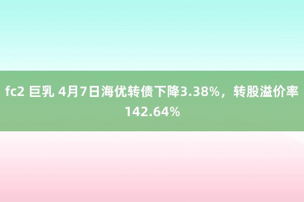 fc2 巨乳 4月7日海优转债下降3.38%，转股溢价率142.64%