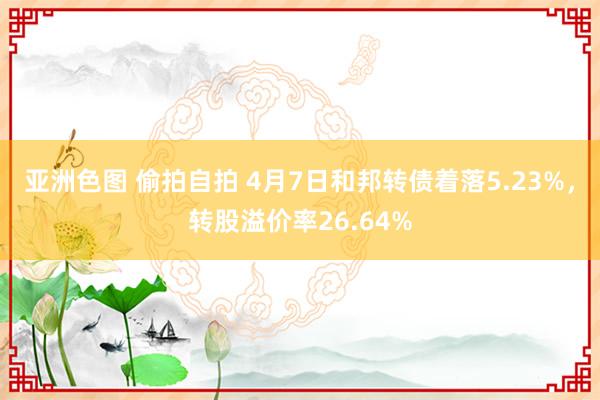 亚洲色图 偷拍自拍 4月7日和邦转债着落5.23%，转股溢价率26.64%