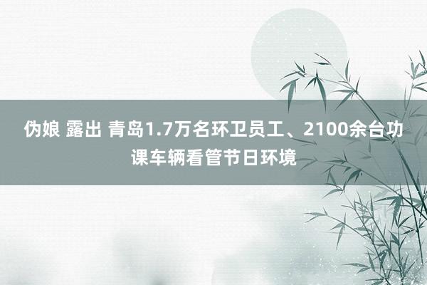 伪娘 露出 青岛1.7万名环卫员工、2100余台功课车辆看管节日环境