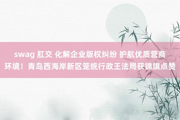 swag 肛交 化解企业版权纠纷 护航优质营商环境！青岛西海岸新区笼统行政王法局获锦旗点赞