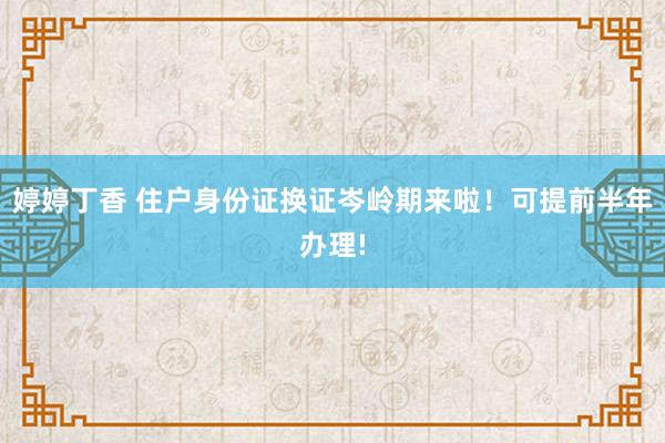 婷婷丁香 住户身份证换证岑岭期来啦！可提前半年办理!