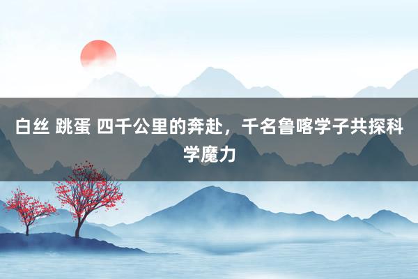 白丝 跳蛋 四千公里的奔赴，千名鲁喀学子共探科学魔力