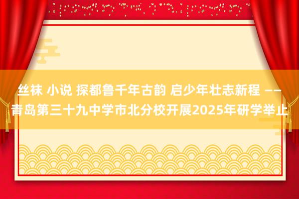 丝袜 小说 探都鲁千年古韵 启少年壮志新程 ——青岛第三十九中学市北分校开展2025年研学举止