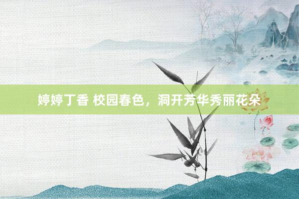 婷婷丁香 校园春色，洞开芳华秀丽花朵
