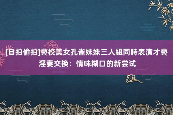 [自拍偷拍]藝校美女孔雀妹妹三人組同時表演才藝 淫妻交换：情味糊口的新尝试