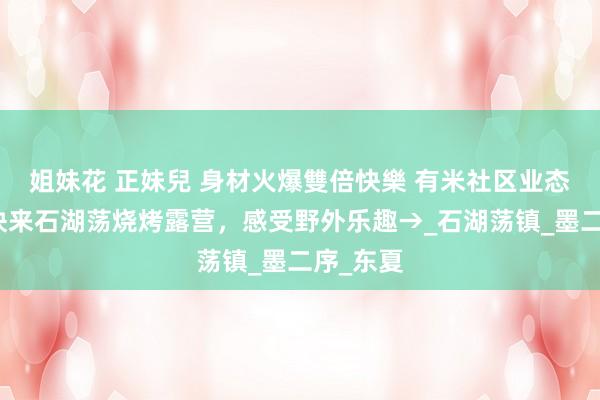 姐妹花 正妹兒 身材火爆雙倍快樂 有米社区业态焕新！快来石湖荡烧烤露营，感受野外乐趣→_石湖荡镇_墨二序_东夏