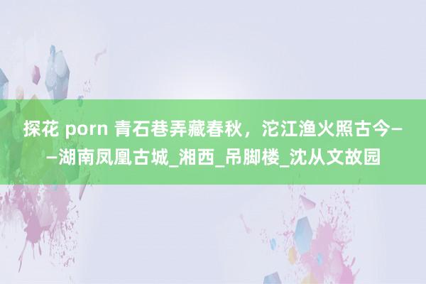 探花 porn 青石巷弄藏春秋，沱江渔火照古今——湖南凤凰古城_湘西_吊脚楼_沈从文故园