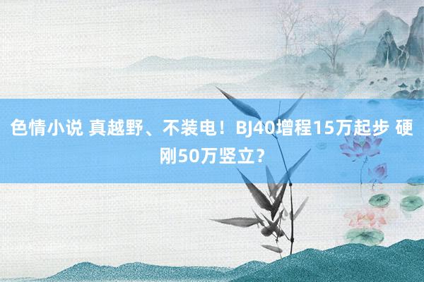 色情小说 真越野、不装电！BJ40增程15万起步 硬刚50万竖立？