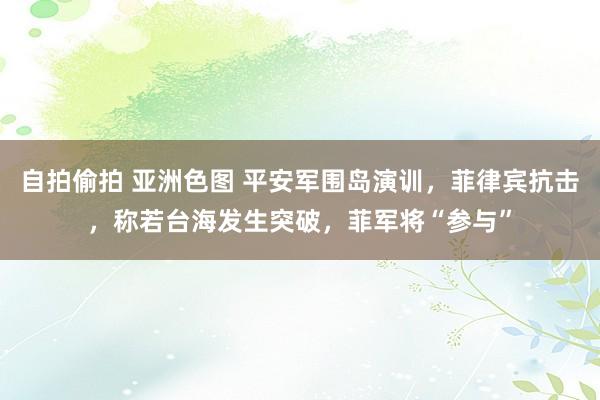 自拍偷拍 亚洲色图 平安军围岛演训，菲律宾抗击，称若台海发生突破，菲军将“参与”