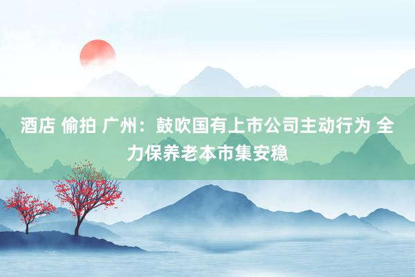 酒店 偷拍 广州：鼓吹国有上市公司主动行为 全力保养老本市集安稳