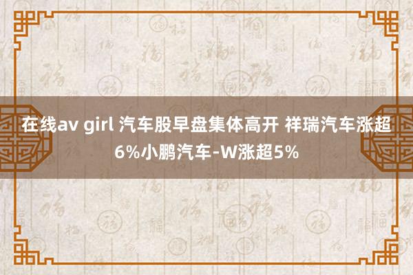 在线av girl 汽车股早盘集体高开 祥瑞汽车涨超6%小鹏汽车-W涨超5%
