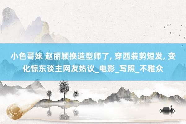 小色哥妹 赵丽颖换造型师了， 穿西装剪短发， 变化惊东谈主网友热议_电影_写照_不雅众