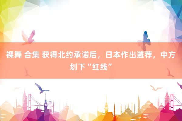 裸舞 合集 获得北约承诺后，日本作出遴荐，中方划下“红线”