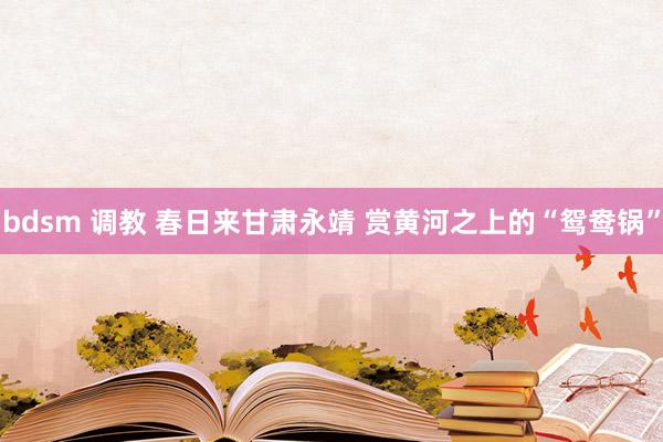 bdsm 调教 春日来甘肃永靖 赏黄河之上的“鸳鸯锅”