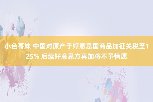 小色哥妹 中国对原产于好意思国商品加征关税至125% 后续好意思方再加将不予情愿