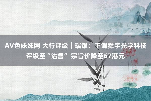AV色妹妹网 大行评级｜瑞银：下调舜宇光学科技评级至“沽售” 宗旨价降至67港元