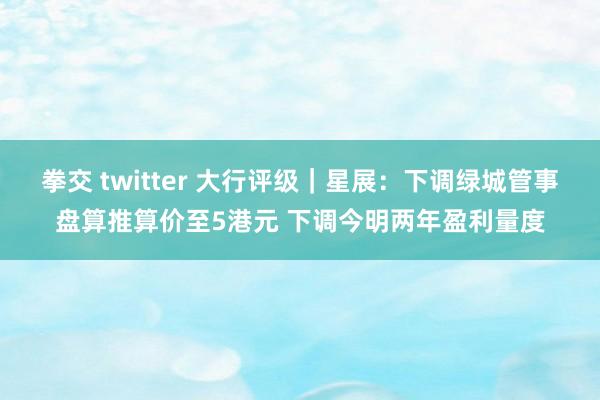 拳交 twitter 大行评级｜星展：下调绿城管事盘算推算价至5港元 下调今明两年盈利量度