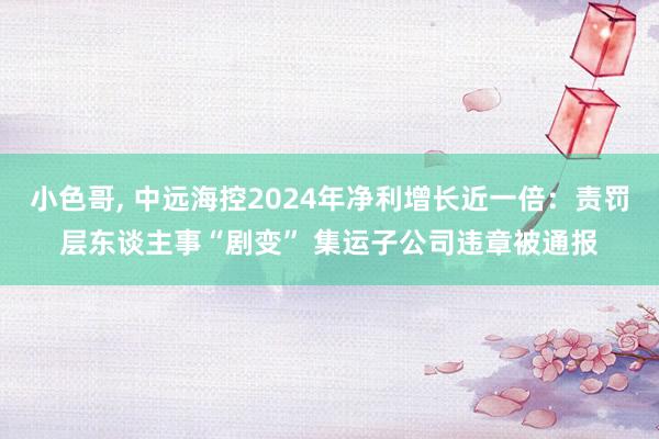 小色哥， 中远海控2024年净利增长近一倍：责罚层东谈主事“剧变” 集运子公司违章被通报