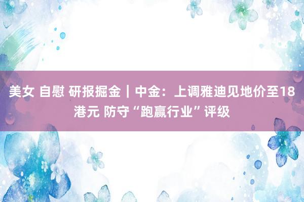 美女 自慰 研报掘金｜中金：上调雅迪见地价至18港元 防守“跑赢行业”评级