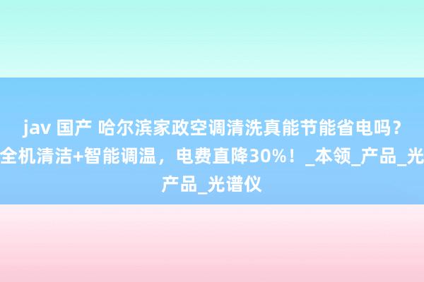jav 国产 哈尔滨家政空调清洗真能节能省电吗？家政全机清洁+智能调温，电费直降30%！_本领_产品_光谱仪