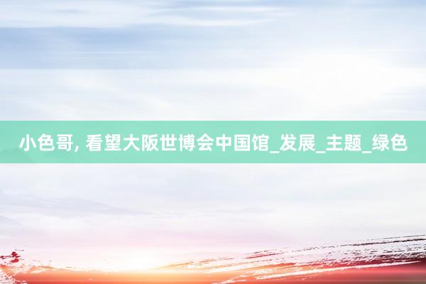 小色哥， 看望大阪世博会中国馆_发展_主题_绿色