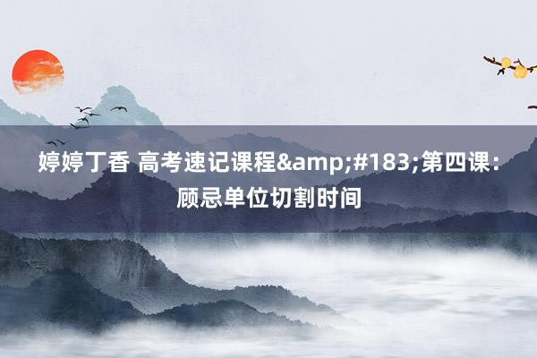 婷婷丁香 高考速记课程&#183;第四课：顾忌单位切割时间