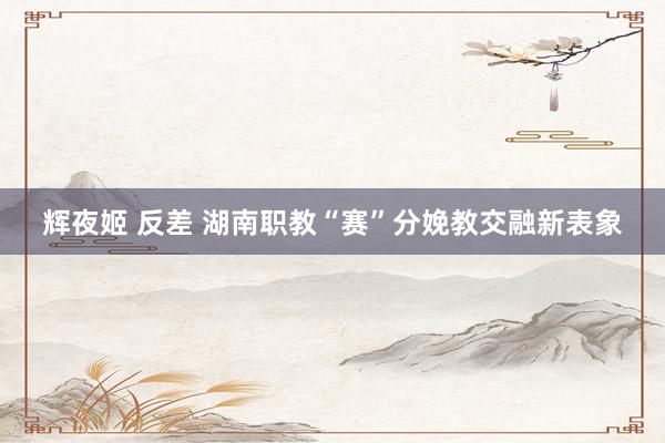 辉夜姬 反差 湖南职教“赛”分娩教交融新表象