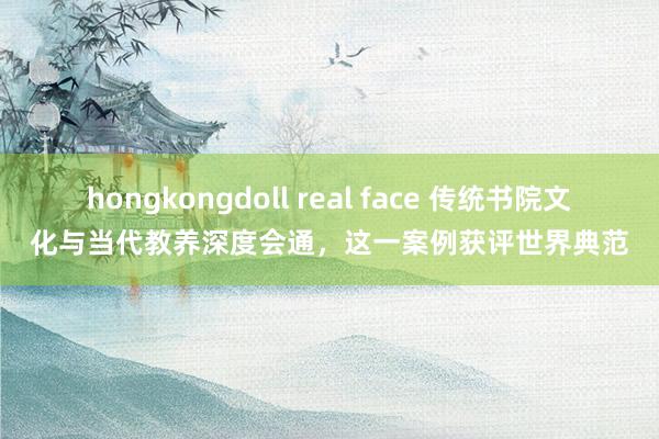 hongkongdoll real face 传统书院文化与当代教养深度会通，这一案例获评世界典范