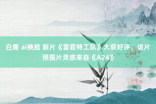 白鹿 ai换脸 新片《雷霆特工队》大获好评，该片预报片灵感来自《A24》
