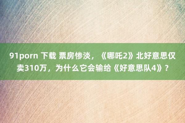 91porn 下载 票房惨淡，《哪吒2》北好意思仅卖310万，为什么它会输给《好意思队4》？