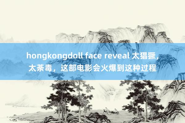 hongkongdoll face reveal 太猖獗，太荼毒，这部电影会火爆到这种过程