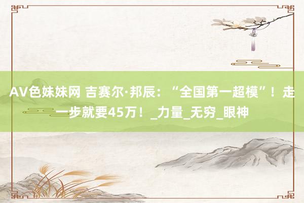 AV色妹妹网 吉赛尔·邦辰：“全国第一超模”！走一步就要45万！_力量_无穷_眼神