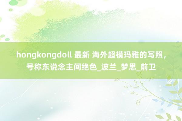 hongkongdoll 最新 海外超模玛雅的写照，号称东说念主间绝色_波兰_梦思_前卫