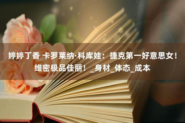 婷婷丁香 卡罗莱纳·科库娃：捷克第一好意思女！维密极品佳丽！_身材_体态_成本