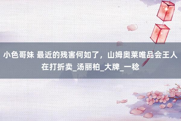 小色哥妹 最近的残害何如了，山姆奥莱唯品会王人在打折卖_汤丽柏_大牌_一稔