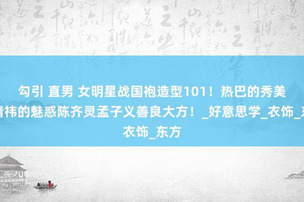 勾引 直男 女明星战国袍造型101！热巴的秀美鞠婧祎的魅惑陈齐灵孟子义善良大方！_好意思学_衣饰_东方