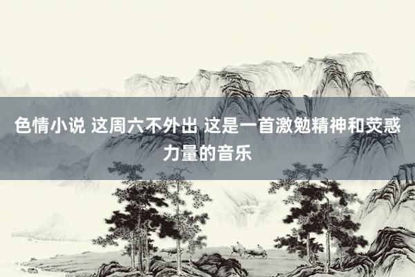 色情小说 这周六不外出 这是一首激勉精神和荧惑力量的音乐
