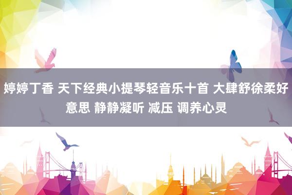 婷婷丁香 天下经典小提琴轻音乐十首 大肆舒徐柔好意思 静静凝听 减压 调养心灵