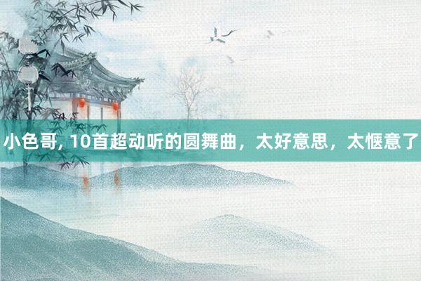 小色哥， 10首超动听的圆舞曲，太好意思，太惬意了