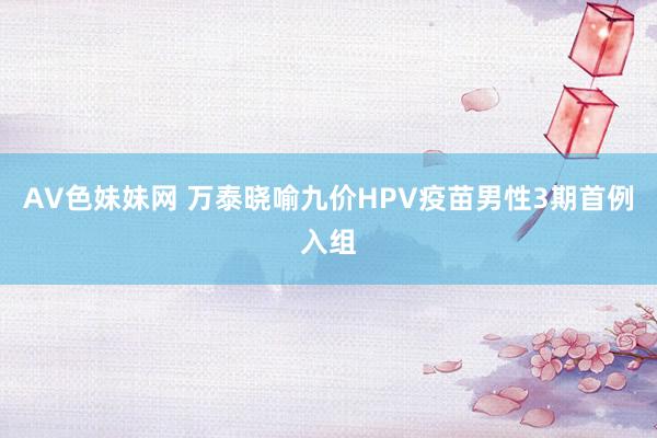 AV色妹妹网 万泰晓喻九价HPV疫苗男性3期首例入组