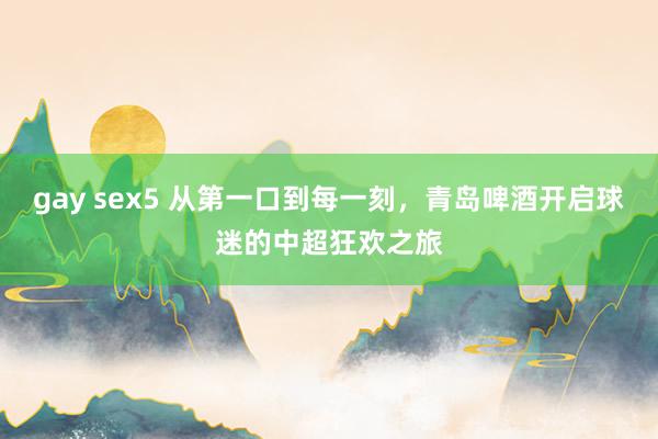 gay sex5 从第一口到每一刻，青岛啤酒开启球迷的中超狂欢之旅