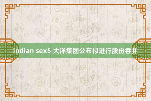 indian sex5 大洋集团公布拟进行股份吞并