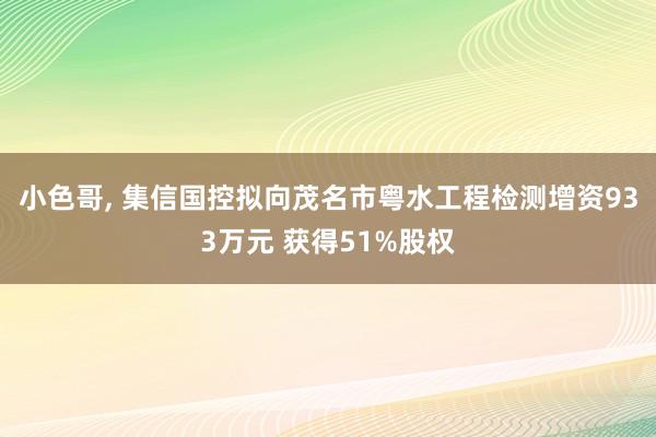 小色哥， 集信国控拟向茂名市粤水工程检测增资933万元 获得51%股权