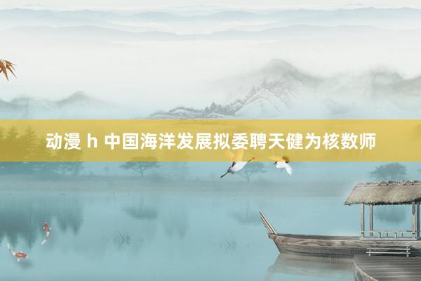 动漫 h 中国海洋发展拟委聘天健为核数师
